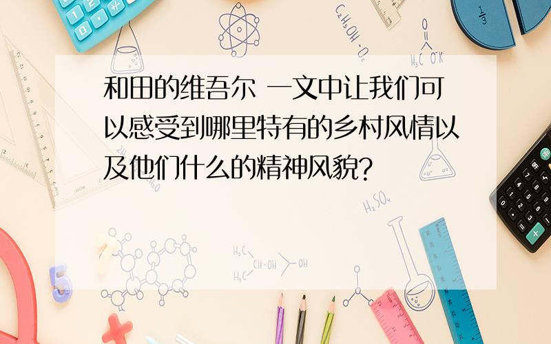 和田的维吾尔 一文中让我们可以感受到哪里特有的乡村风情以及他们什么的精神风貌?