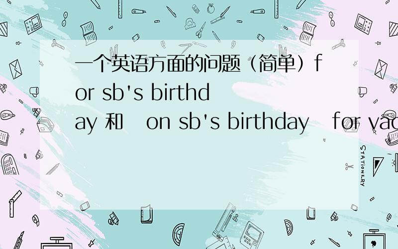 一个英语方面的问题（简单）for sb's birthday 和   on sb's birthday   for vacation 和 on vacation的区别