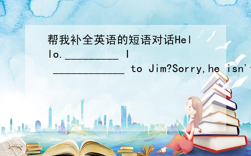 帮我补全英语的短语对话Hello._________ I ____________ to Jim?Sorry,he isn't in at this time._____________that speaking?________ _________ MaryCan I ______________a message ______________ him?Yes,_____________you ask him to call me this even