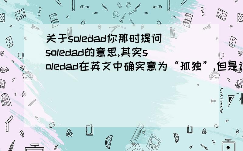 关于soledad你那时提问soledad的意思,其实soledad在英文中确实意为“孤独”,但是词性是名词而非形容词.