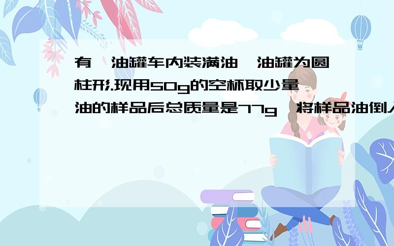 有一油罐车内装满油,油罐为圆柱形.现用50g的空杯取少量油的样品后总质量是77g,将样品油倒入量筒中后油面在30ml处.用刻度尺测出圆柱形油罐底半径为100cm,长4m.试问1、油的密度是多少 2、油