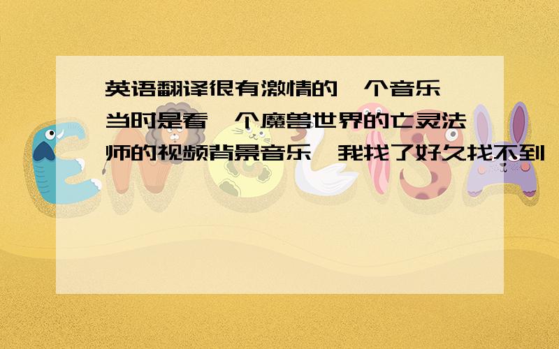 英语翻译很有激情的一个音乐,当时是看一个魔兽世界的亡灵法师的视频背景音乐,我找了好久找不到