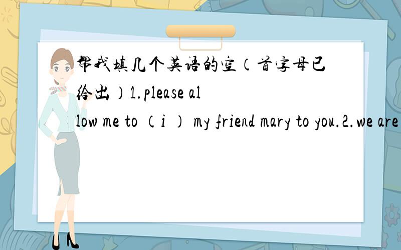 帮我填几个英语的空（首字母已给出）1.please allow me to （i ） my friend mary to you.2.we are asked to read the (i ) carefully before we start the experiment.3.do as you are told.don't (a ) with me.4.in the heavy rain,a good many ho