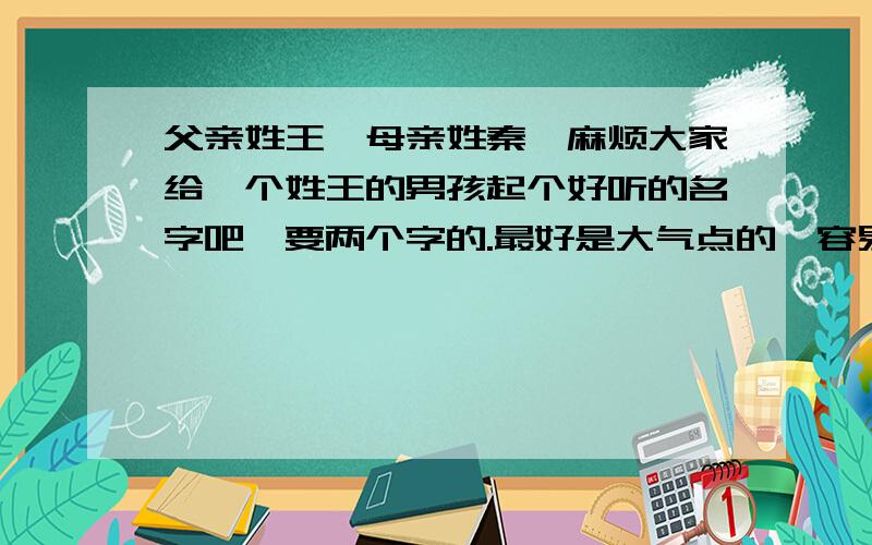 父亲姓王,母亲姓秦,麻烦大家给一个姓王的男孩起个好听的名字吧,要两个字的.最好是大气点的,容易让人记住的,谢谢了.两个字的,三个字的名字都行