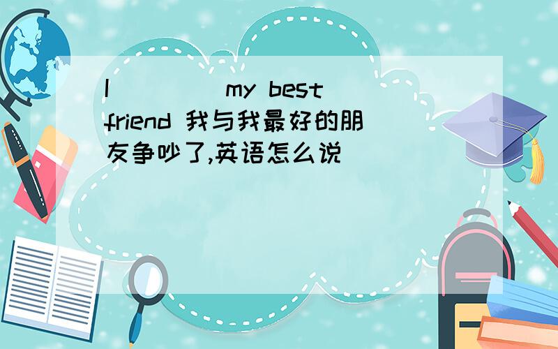 I ()()my best friend 我与我最好的朋友争吵了,英语怎么说