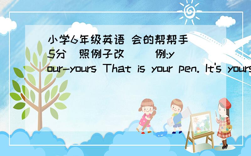 小学6年级英语 会的帮帮手 5分(照例子改)   例:your-yours That is your pen. It's yours.       1.my-(  ) This is my book. it's ______.2.her-(  ) That is her flower. That flower is_______.3.our-(  ) This is our home. This home is _______.