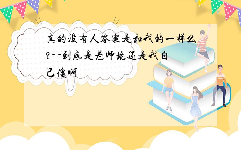 真的没有人答案是和我的一样么？- -到底是老师坑还是我自己傻啊