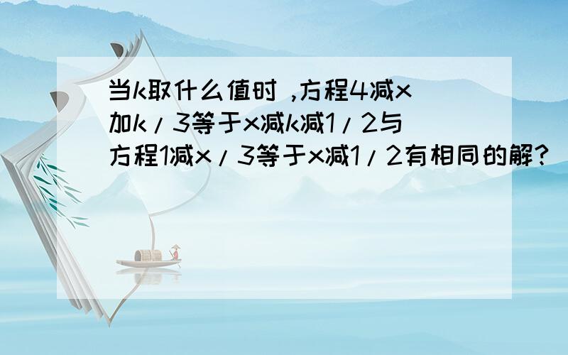 当k取什么值时 ,方程4减x加k/3等于x减k减1/2与方程1减x/3等于x减1/2有相同的解?