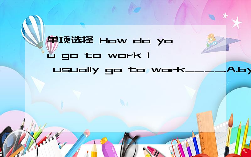 单项选择 How do you go to work I usually go to work____.A.by a car B.in a car C.on a car D.by a cars.