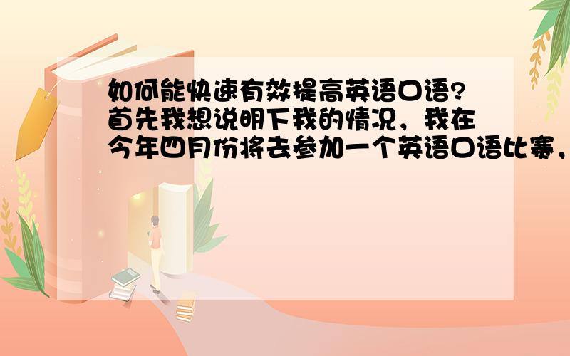 如何能快速有效提高英语口语?首先我想说明下我的情况，我在今年四月份将去参加一个英语口语比赛，这个比赛分四个内容，口语介绍，情景表演，回答问题，才艺展示。我现读高二，而我