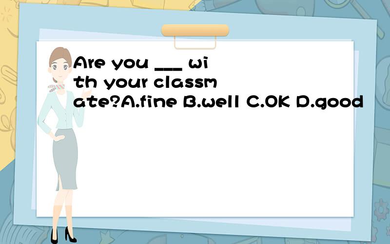 Are you ___ with your classmate?A.fine B.well C.OK D.good