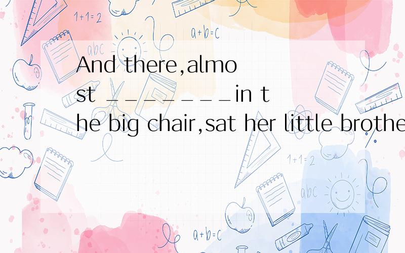 And there,almost _______in the big chair,sat her little brother,who never had to be told to keep quiet.A.having lostB.losingC.to be lostD.lost为什么选D啊?这句话翻译过来是什么意思吖,明明是他自己陷进去的,怎么用被动呢?_