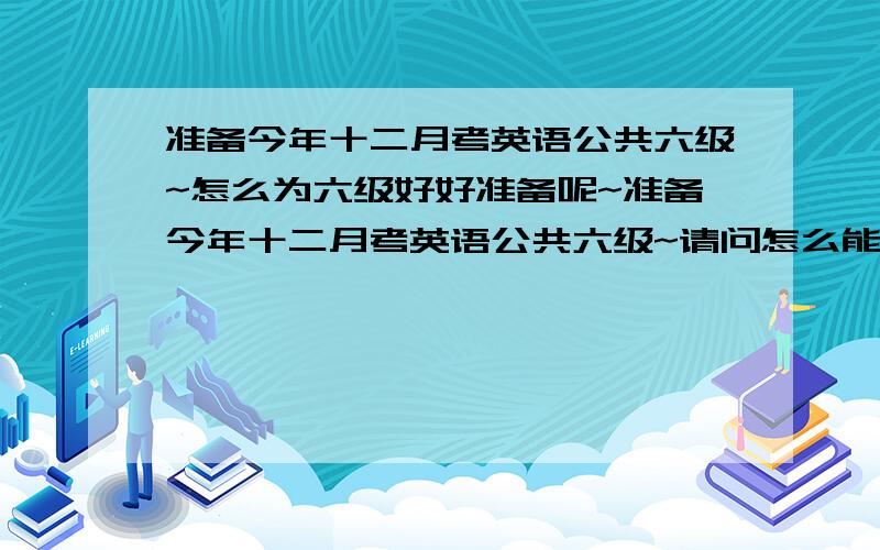 准备今年十二月考英语公共六级~怎么为六级好好准备呢~准备今年十二月考英语公共六级~请问怎么能为过六级好好准备呢~