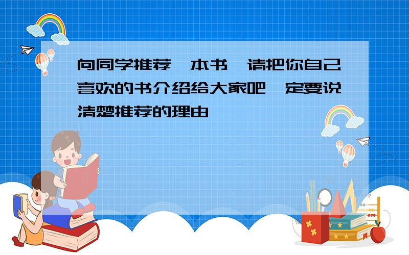 向同学推荐一本书,请把你自己喜欢的书介绍给大家吧一定要说清楚推荐的理由