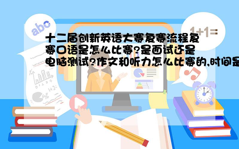 十二届创新英语大赛复赛流程复赛口语是怎么比赛?是面试还是电脑测试?作文和听力怎么比赛的,时间是多少?特别是口语比赛应该准备些什么（比如自我介绍之类的）?急用,请详答,