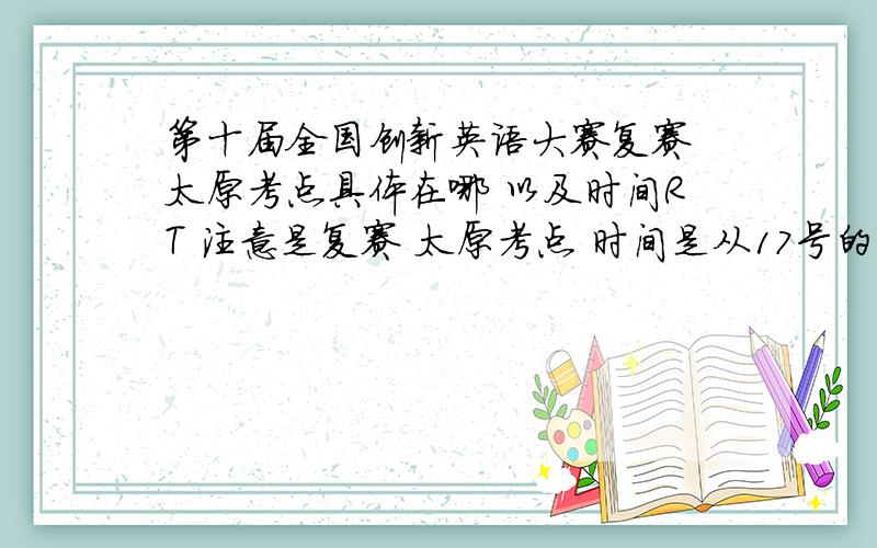 第十届全国创新英语大赛复赛 太原考点具体在哪 以及时间RT 注意是复赛 太原考点 时间是从17号的几点到几点西安考点 太原考点都说下 要不给个组委会电话、咨询电话什么的也行