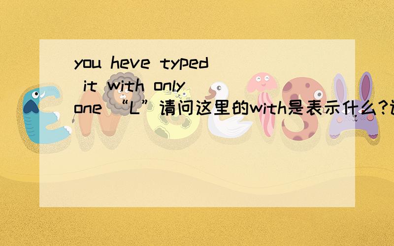 you heve typed it with only one “L”请问这里的with是表示什么?课文的翻译是：你只打了1个L1with表示什么2这个词如果去掉此句还对么.3这里如果换成别的介词可以么.