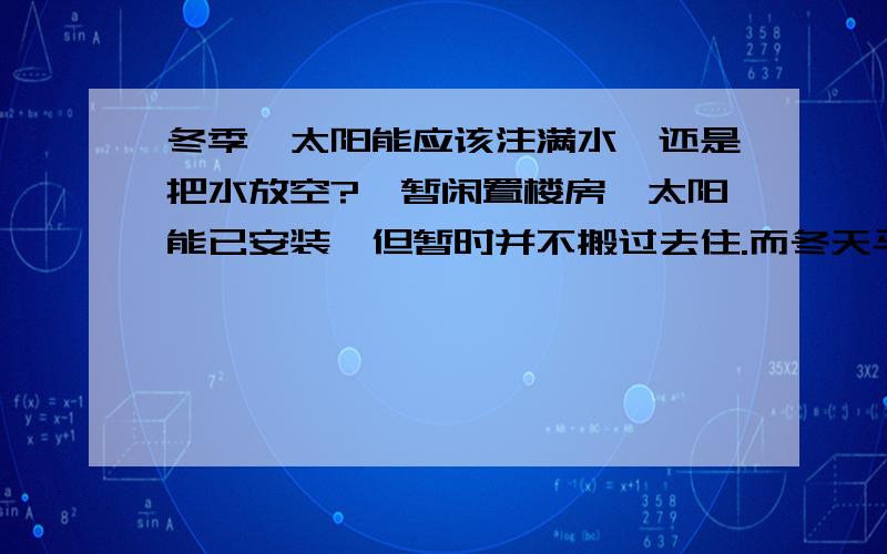 冬季,太阳能应该注满水,还是把水放空?一暂闲置楼房,太阳能已安装,但暂时并不搬过去住.而冬天马上就要来了,担心太阳能会因闲置而损坏,特别是零下几度的时候,太阳能的水是应该注满呢,还