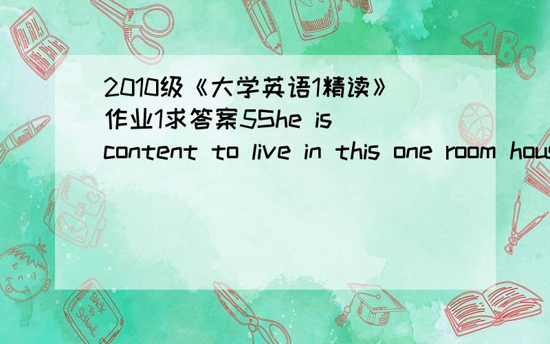 2010级《大学英语1精读》作业1求答案5She is content to live in this one room house.“Content” here means ________.A.ideal B.happy C.sufficient D.meaningful57.The Spring Festival is ________.Every family is preparing for it.A.round the