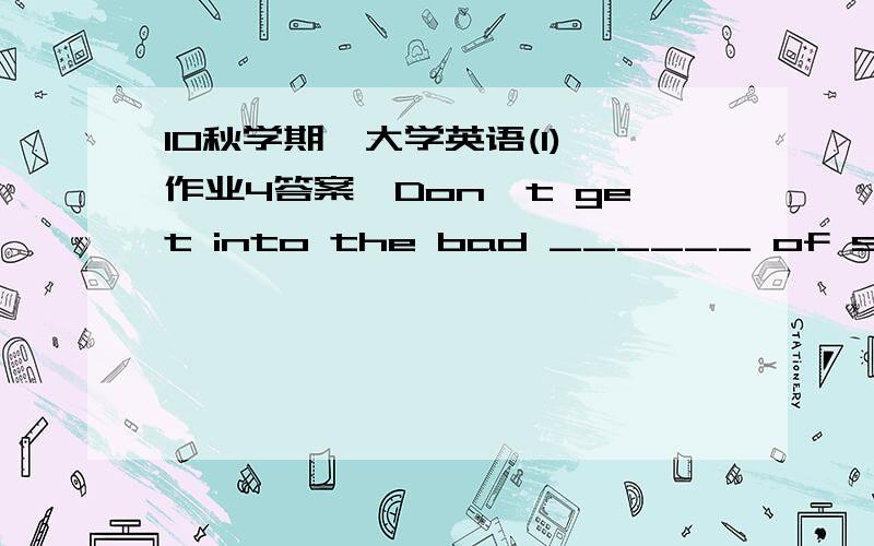 10秋学期《大学英语(1)》作业4答案,Don't get into the bad ______ of smoking or drinking.A.habitB.customC.hobbyD.professionI have been ______ to try these pills for seasickness.A.advisedB.admittedC.recalledD.suggestedShe quickened her pace