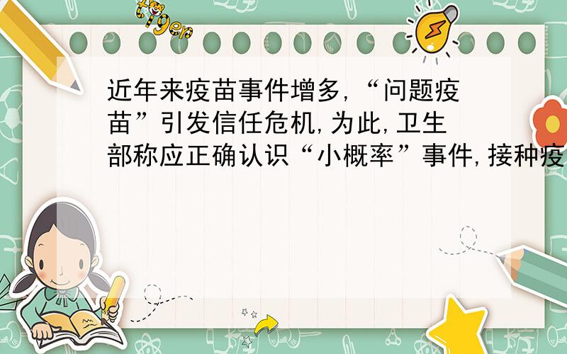 近年来疫苗事件增多,“问题疫苗”引发信任危机,为此,卫生部称应正确认识“小概率”事件,接种疫苗后出现不良反应的风险远远小于不开展预防接种而造成的传染病传播的风险.这表明A.看问