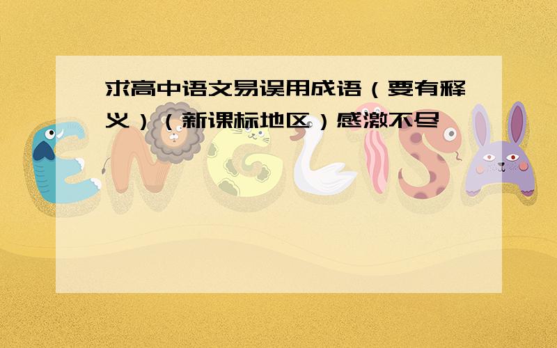 求高中语文易误用成语（要有释义）（新课标地区）感激不尽…