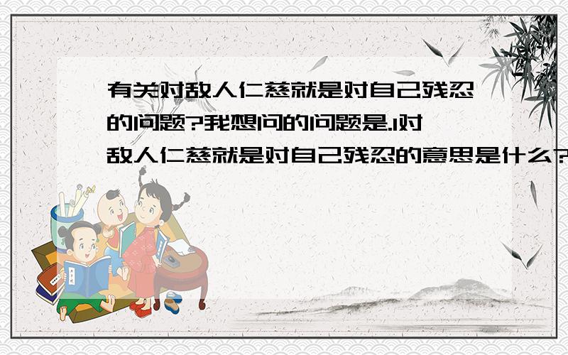 有关对敌人仁慈就是对自己残忍的问题?我想问的问题是.1对敌人仁慈就是对自己残忍的意思是什么?2对敌人仁慈就是对自己残忍,在什么情况下可以这样做,在什么情况下不能这么做?3对敌人仁