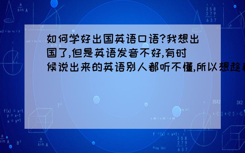 如何学好出国英语口语?我想出国了,但是英语发音不好,有时候说出来的英语别人都听不懂,所以想趁着这段时间把语音补习一下.