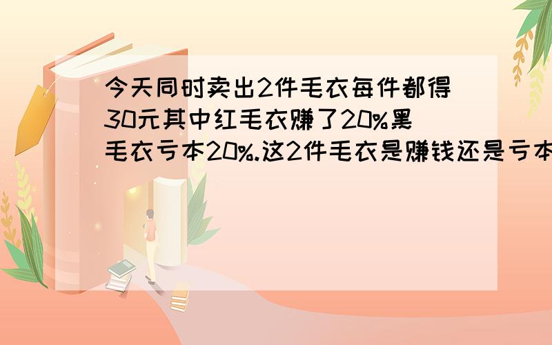 今天同时卖出2件毛衣每件都得30元其中红毛衣赚了20%黑毛衣亏本20%.这2件毛衣是赚钱还是亏本、?