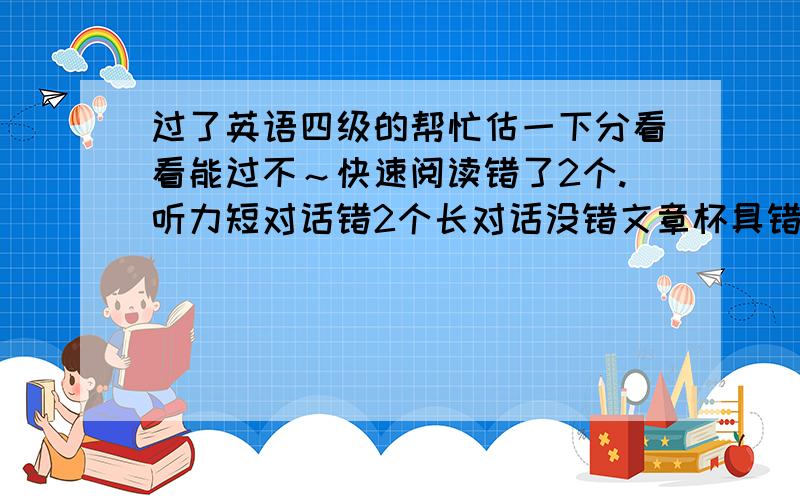 过了英语四级的帮忙估一下分看看能过不～快速阅读错了2个.听力短对话错2个长对话没错文章杯具错5个,复合式听写单词错一个句子比较混乱都没写完整.十五选十错2个,两篇阅读错4个.完型填