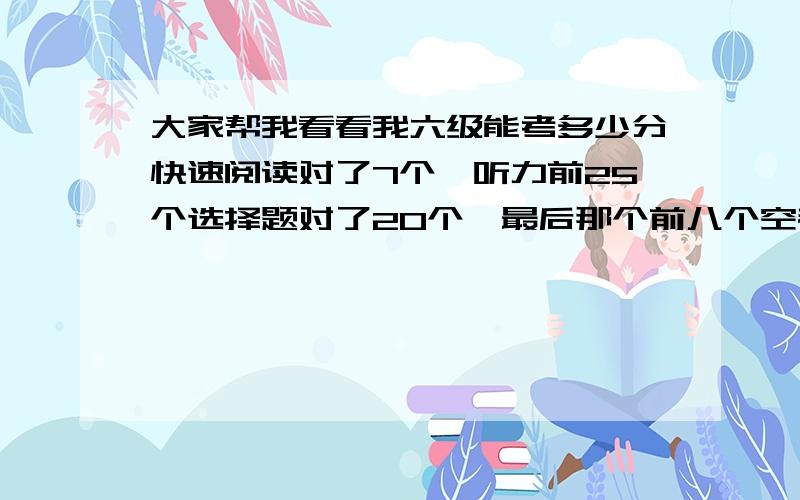 大家帮我看看我六级能考多少分快速阅读对了7个,听力前25个选择题对了20个,最后那个前八个空都填对了,后3个都没写,阅读填空那种5个对了2个,仔细阅读10个选择对了7个,完形对了13个,翻译2个,