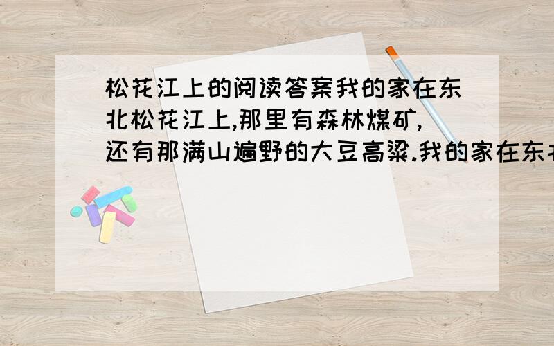 松花江上的阅读答案我的家在东北松花江上,那里有森林煤矿,还有那满山遍野的大豆高粱.我的家在东北松花江上,那里有我的同胞,还有那衰老的爹娘.“九一八”,“九-一八”!从那个悲惨的时