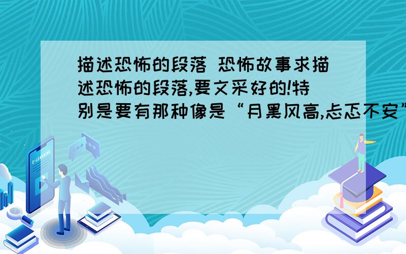 描述恐怖的段落 恐怖故事求描述恐怖的段落,要文采好的!特别是要有那种像是“月黑风高,忐忑不安”这样的句子.恐怖故事也可以,一定要有文采,多用一些描写恐怖场景的句子,不要一直简单