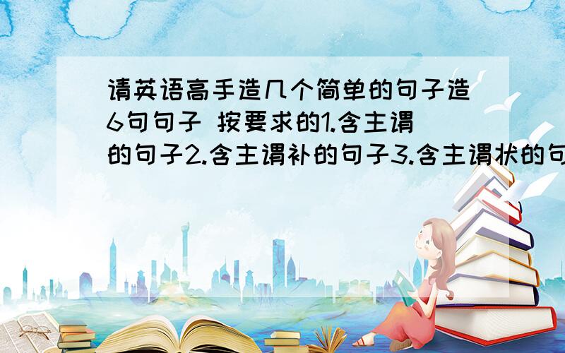 请英语高手造几个简单的句子造6句句子 按要求的1.含主谓的句子2.含主谓补的句子3.含主谓状的句子4.主谓宾状的..5.主谓双宾的..6.主谓宾补的..注：简单点的就好了.例如：要主谓宾的句子.只