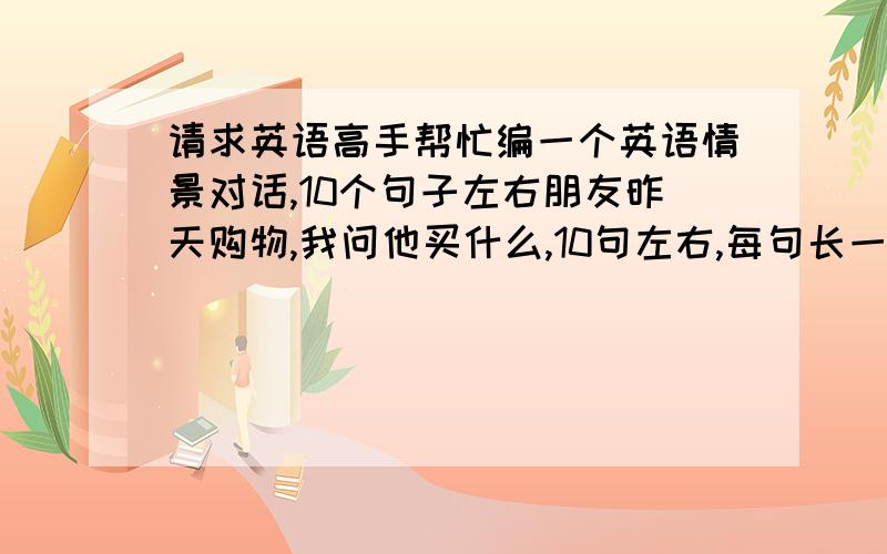 请求英语高手帮忙编一个英语情景对话,10个句子左右朋友昨天购物,我问他买什么,10句左右,每句长一点,急