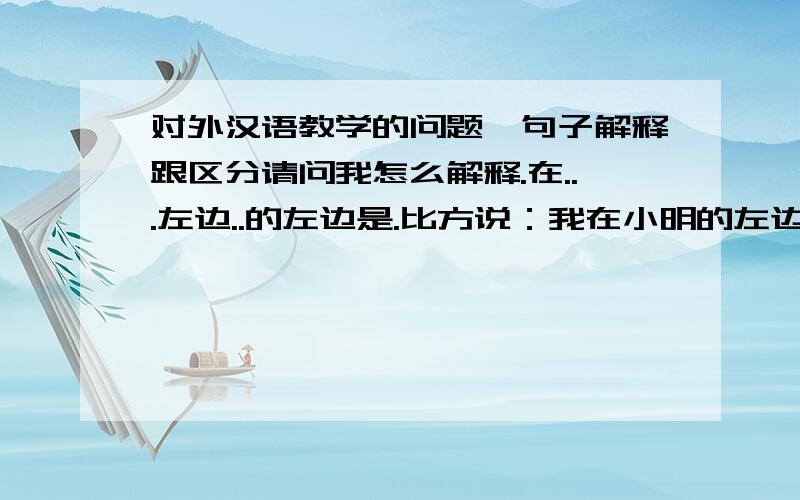 对外汉语教学的问题,句子解释跟区分请问我怎么解释.在...左边..的左边是.比方说：我在小明的左边.小明的左边是桌子.我怎么解释这个句子结构,还有让学生怎么区分呢?我发现学生容易把这