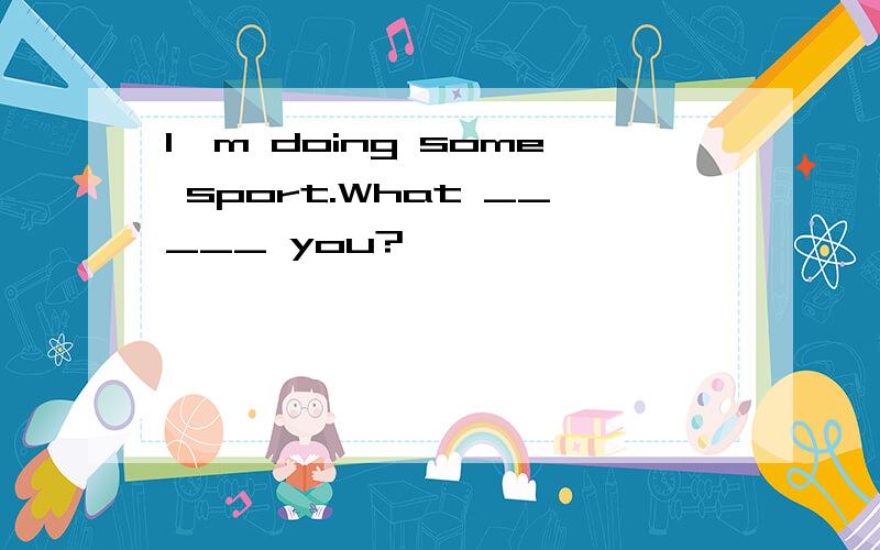 I'm doing some sport.What _____ you?