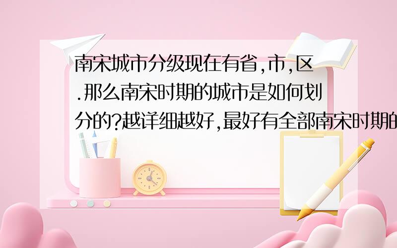 南宋城市分级现在有省,市,区.那么南宋时期的城市是如何划分的?越详细越好,最好有全部南宋时期的地名.