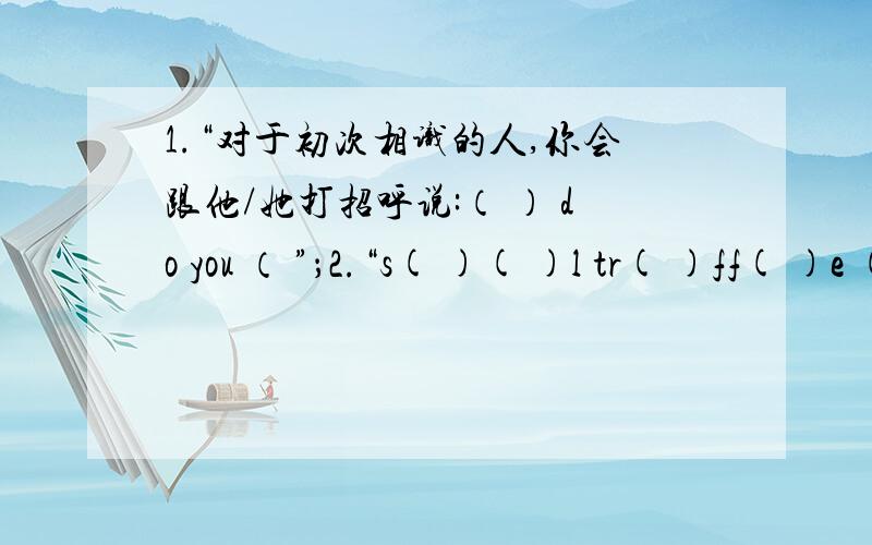 1.“对于初次相识的人,你会跟他/她打招呼说:（ ） do you （ ”；2.“s( )( )l tr( )ff( )e ( )ctr( )ss”.