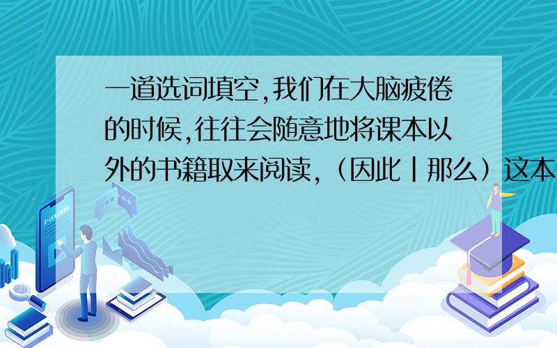 一道选词填空,我们在大脑疲倦的时候,往往会随意地将课本以外的书籍取来阅读,（因此|那么）这本书就成了场合我们亲近的一种消遣品.答案是因此,我想请问,如果填因此,是不是有些牵强,难