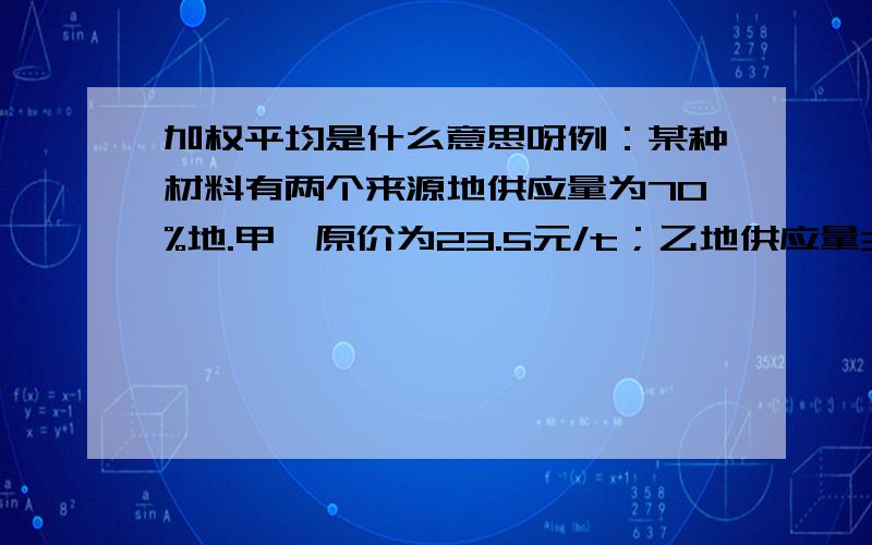 加权平均是什么意思呀例：某种材料有两个来源地供应量为70%地.甲,原价为23.5元/t；乙地供应量30%,原价24.2元/t.试计算该种材料的原价.解:该种材料的原价为:  23.5 x 70% + 24.2 x 30% = 23.71 (元/t)式