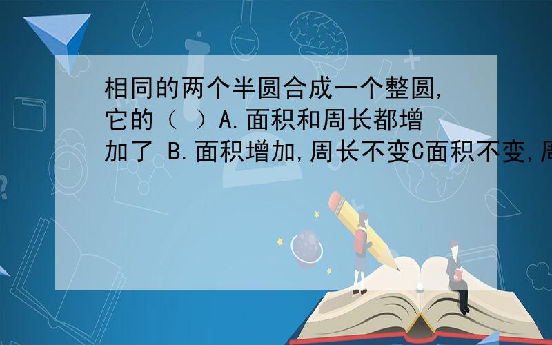 相同的两个半圆合成一个整圆,它的（ ）A.面积和周长都增加了 B.面积增加,周长不变C面积不变,周长增加D.面积和周长都减少了