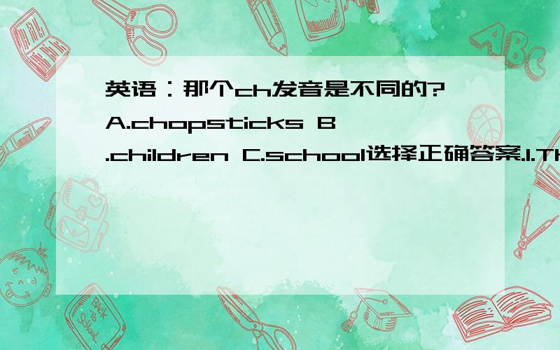 英语：那个ch发音是不同的?A.chopsticks B.children C.school选择正确答案.1.There  (       )be  a  roller  coaster.A:wont’t    B:is   C:are      2.What  (              )a  garden?  A:about   B:at   C:did