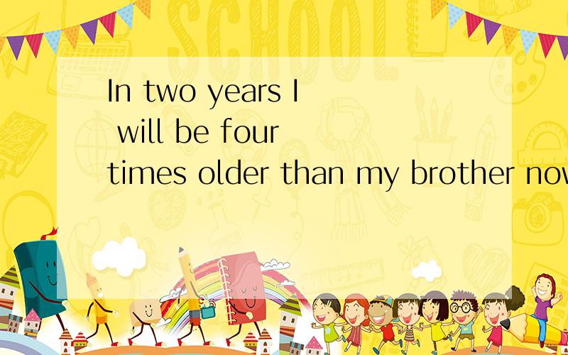 In two years I will be four times older than my brother now.My brother is 5 now.How old will be I when I am twice as my brother?