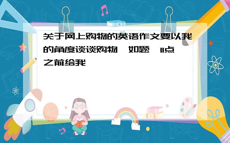 关于网上购物的英语作文要以我的角度谈谈购物,如题,11点之前给我