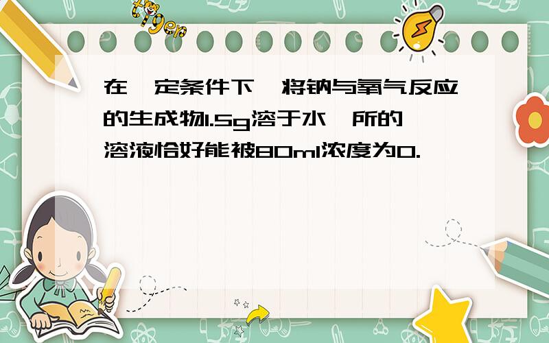 在一定条件下,将钠与氧气反应的生成物1.5g溶于水,所的溶液恰好能被80ml浓度为0.