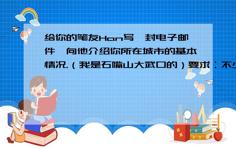 给你的笔友Han写一封电子邮件,向他介绍你所在城市的基本情况.（我是石嘴山大武口的）要求：不少于50个单词Dear Han liang,I am your pen friend.I live in-----------------------.--------------------------------____