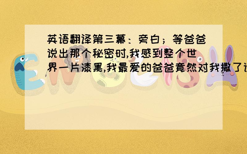 英语翻译第三幕：旁白；等爸爸说出那个秘密时,我感到整个世界一片漆黑,我最爱的爸爸竟然对我撒了谎.这让我难以相信.（爸爸在织毛衣,女儿在给爸爸揉肩）女儿：爸爸你还记得你曾经对