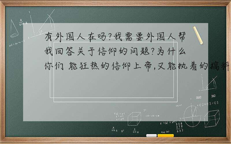 有外国人在吗?我需要外国人帮我回答关于信仰的问题?为什么你们 能狂热的信仰上帝,又能执着的搞科学.科学是真实的,上帝是不现实的,对于中国人来说,这两者是难以兼容的.中国人很喜欢讲