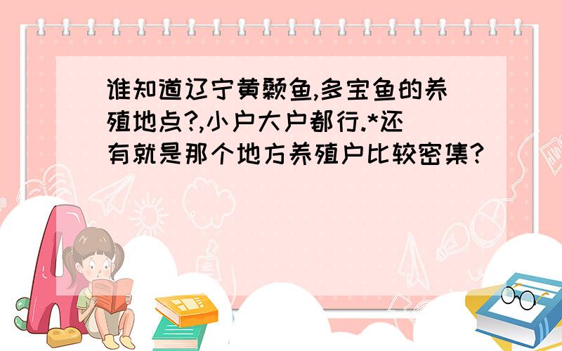 谁知道辽宁黄颡鱼,多宝鱼的养殖地点?,小户大户都行.*还有就是那个地方养殖户比较密集?